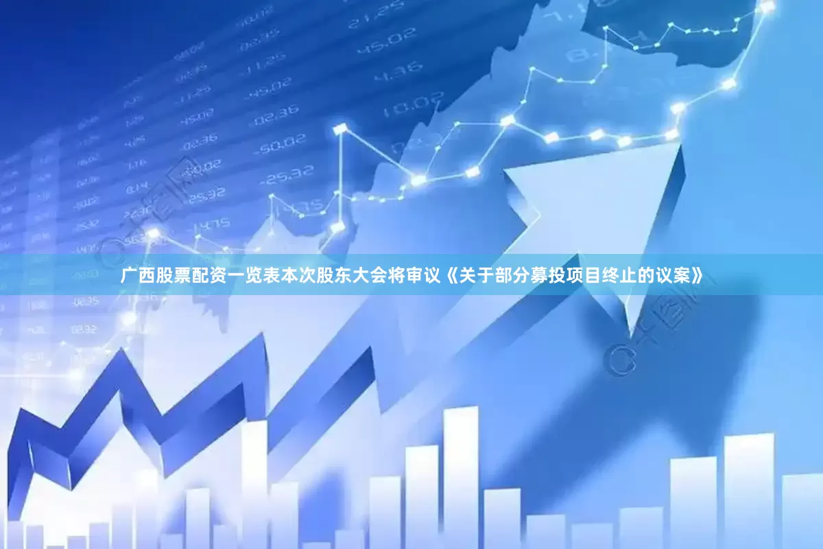 广西股票配资一览表本次股东大会将审议《关于部分募投项目终止的议案》