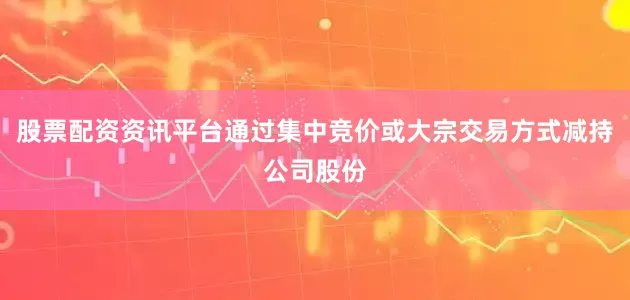 股票配资资讯平台通过集中竞价或大宗交易方式减持公司股份