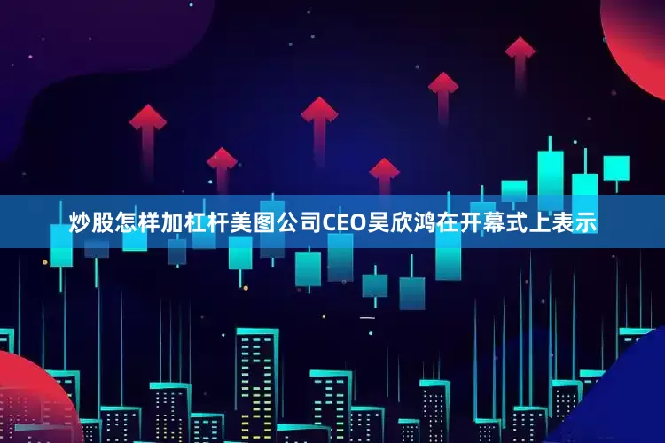 炒股怎样加杠杆美图公司CEO吴欣鸿在开幕式上表示
