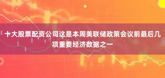 十大股票配资公司这是本周美联储政策会议前最后几项重要经济数据之一