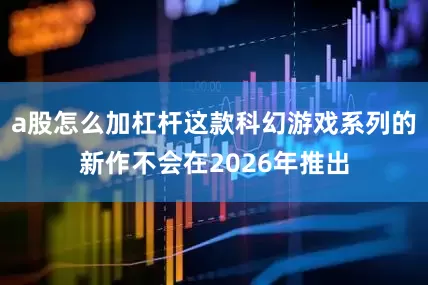 a股怎么加杠杆这款科幻游戏系列的新作不会在2026年推出