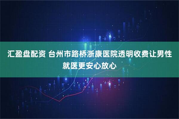 汇盈盘配资 台州市路桥浙康医院透明收费让男性就医更安心放心