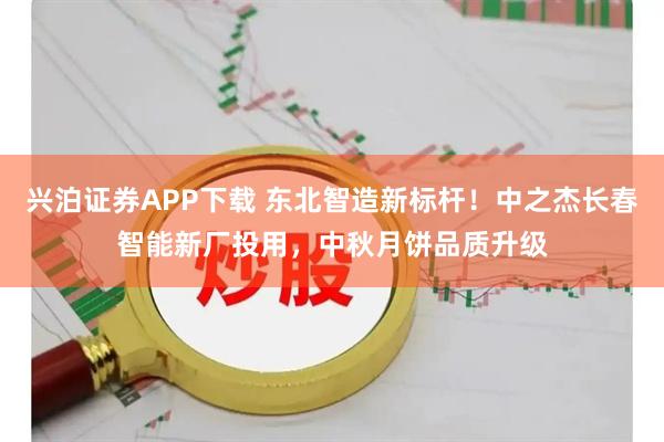 兴泊证券APP下载 东北智造新标杆!中之杰长春智能新厂投用,中秋月饼品质升级