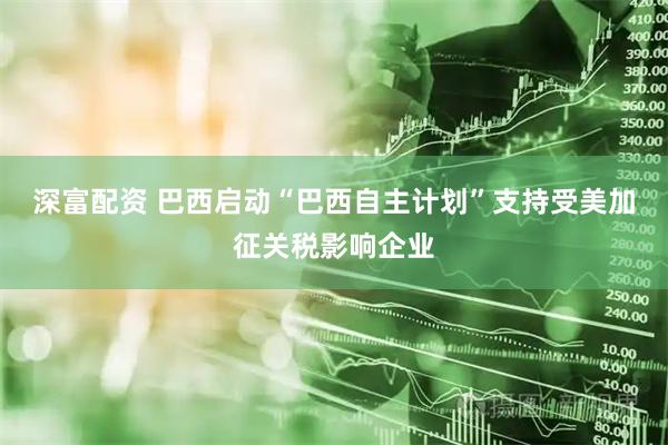 深富配资 巴西启动“巴西自主计划”支持受美加征关税影响企业