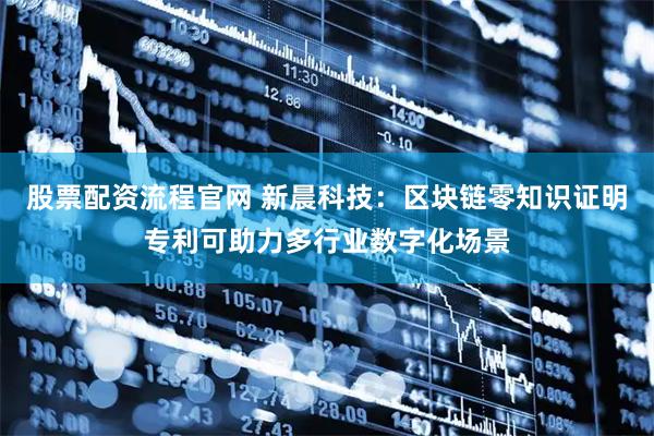 股票配资流程官网 新晨科技：区块链零知识证明专利可助力多行业数字化场景