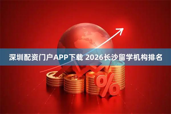 深圳配资门户APP下载 2026长沙留学机构排名