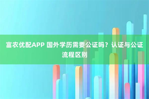 富农优配APP 国外学历需要公证吗？认证与公证流程区别