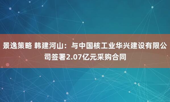 景逸策略 韩建河山：与中国核工业华兴建设有限公司签署2.07亿元采购合同