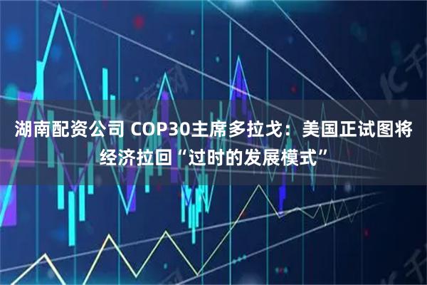 湖南配资公司 COP30主席多拉戈:美国正试图将经济拉回“过时的发展模式”