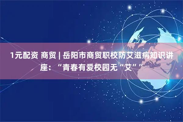 1元配资 商贸 | 岳阳市商贸职校防艾滋病知识讲座：“青春有爱校园无“艾””