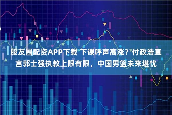 股友圈配资APP下载 下课呼声高涨？付政浩直言郭士强执教上限有限，中国男篮未来堪忧