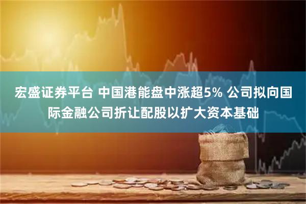 宏盛证券平台 中国港能盘中涨超5% 公司拟向国际金融公司折让配股以扩大资本基础