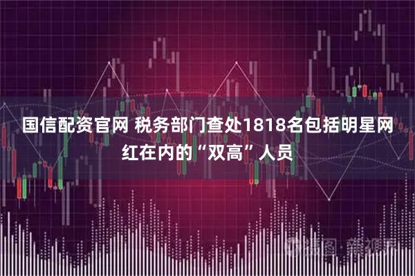 国信配资官网 税务部门查处1818名包括明星网红在内的“双高”人员