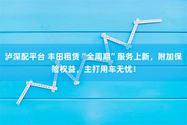 泸深配平台 丰田租赁“全周期”服务上新，附加保险权益，主打用车无忧！
