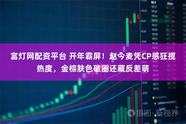 富灯网配资平台 开年霸屏！赵今麦凭CP感狂揽热度，金棕肤色破圈还藏反差萌