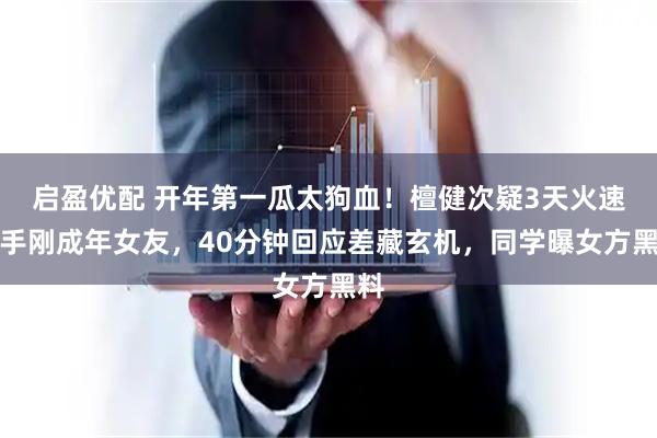 启盈优配 开年第一瓜太狗血！檀健次疑3天火速分手刚成年女友，40分钟回应差藏玄机，同学曝女方黑料