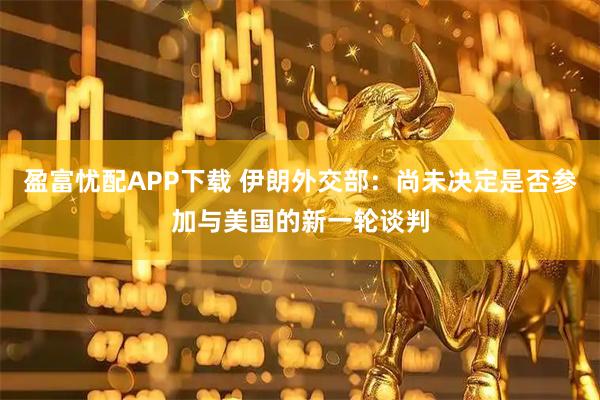 盈富忧配APP下载 伊朗外交部：尚未决定是否参加与美国的新一轮谈判