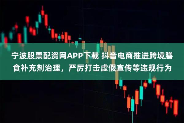宁波股票配资网APP下载 抖音电商推进跨境膳食补充剂治理，严厉打击虚假宣传等违规行为