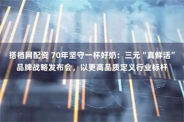 搭档网配资 70年坚守一杯好奶：三元“真鲜活”品牌战略发布会，以更高品质定义行业标杆