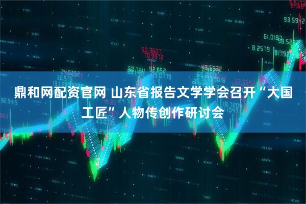 鼎和网配资官网 山东省报告文学学会召开“大国工匠”人物传创作研讨会
