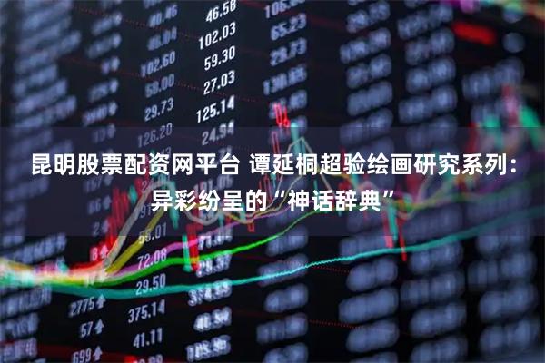 昆明股票配资网平台 谭延桐超验绘画研究系列：异彩纷呈的“神话辞典”