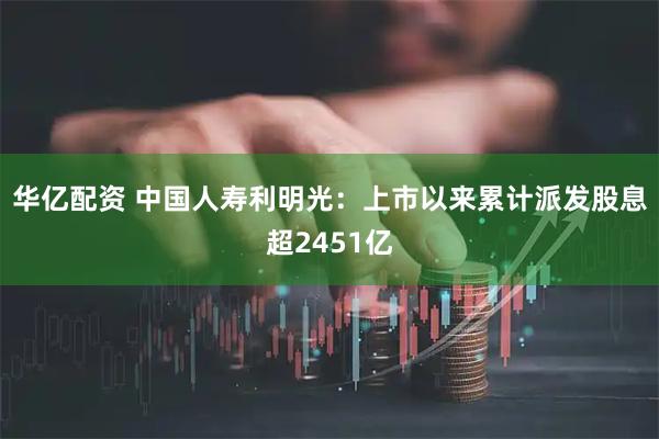 华亿配资 中国人寿利明光：上市以来累计派发股息超2451亿
