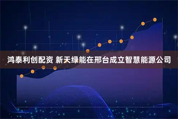 鸿泰利创配资 新天绿能在邢台成立智慧能源公司