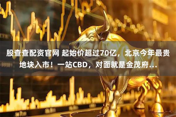 股查查配资官网 起始价超过70亿，北京今年最贵地块入市！一站CBD，对面就是金茂府…