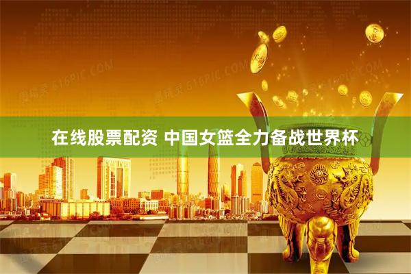 在线股票配资 中国女篮全力备战世界杯