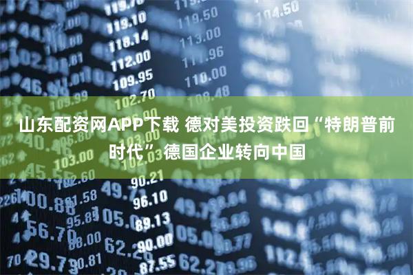 山东配资网APP下载 德对美投资跌回“特朗普前时代” 德国企业转向中国