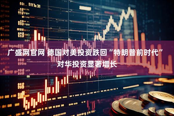广盛网官网 德国对美投资跌回“特朗普前时代” 对华投资显著增长